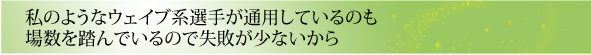 私のようなウェイブ系選手が通用しているのも場数を踏んでいるので失敗が少ないから