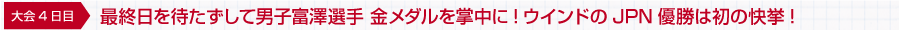 大会4日目 最終日を待たずして男子富澤選手 金メダルを掌中に!ウインドのJPN優勝は初の快挙!